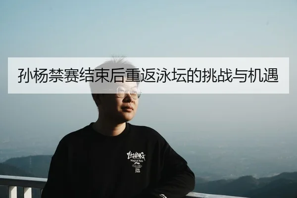孙杨禁赛结束后重返泳坛的挑战与机遇